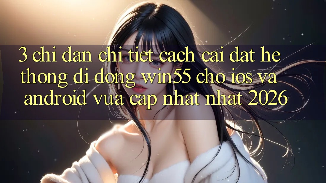 3. Chỉ dẫn Chi Tiết Cách Cài đặt Hệ thống di động Win55 Cho iOS Và Android Vừa cập nhật Nhất 2026 3. Chỉ dẫn Chi Tiết Cách Cài đặt Hệ thống di động Win55 Cho iOS Và Android Vừa cập nhật Nhất 2026