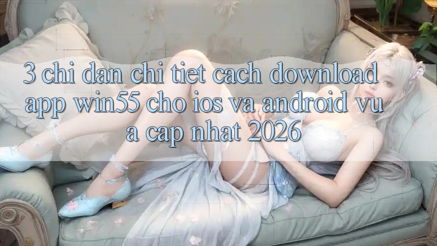 3. Chỉ dẫn Chi Tiết Cách Download App Win55 Cho iOS Và Android Vừa cập nhật 2026