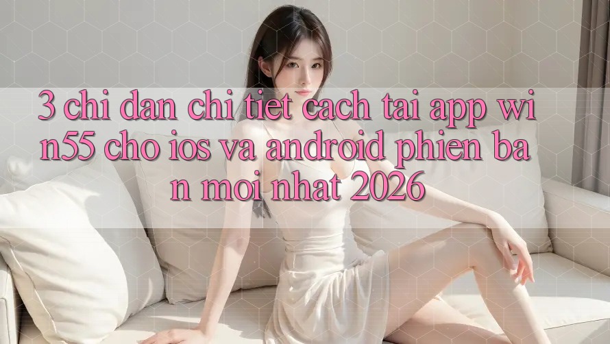 3. Chỉ dẫn Chi Tiết Cách Tải App Win55 Cho iOS Và Android Phiên bản mới Nhất 2026