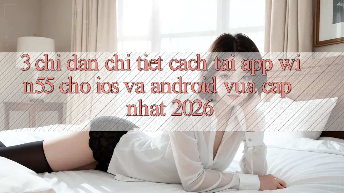3. Chỉ dẫn Chi Tiết Cách Tải App Win55 Cho iOS Và Android Vừa cập nhật 2026