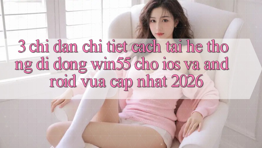 3. Chỉ dẫn Chi Tiết Cách Tải Hệ thống di động Win55 Cho iOS Và Android Vừa cập nhật 2026