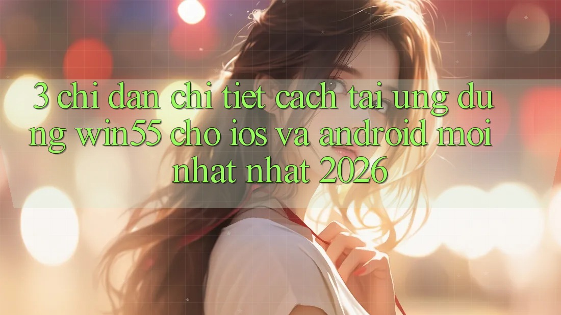 3. Chỉ dẫn Chi Tiết Cách Tải Ứng dụng Win55 Cho iOS Và Android Mới nhất Nhất 2026