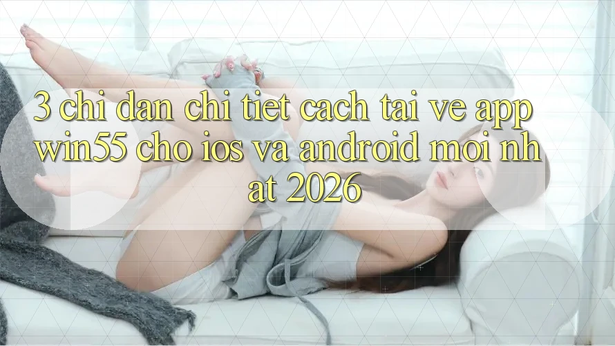 3. Chỉ dẫn Chi Tiết Cách Tải về App Win55 Cho iOS Và Android Mới Nhất 2026