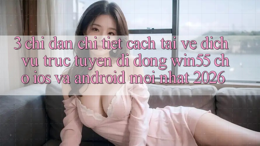 3. Chỉ dẫn Chi Tiết Cách Tải về Dịch vụ trực tuyến di động Win55 Cho iOS Và Android Mới Nhất 2026 3. Chỉ dẫn Chi Tiết Cách Tải về Dịch vụ trực tuyến di động Win55 Cho iOS Và Android Mới Nhất 2026