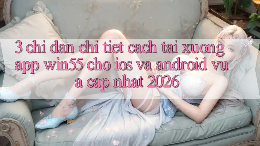 3. Chỉ dẫn Chi Tiết Cách Tải xuống App Win55 Cho iOS Và Android Vừa cập nhật 2026