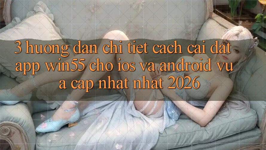 3. Hướng Dẫn Chi Tiết Cách Cài đặt App Win55 Cho iOS Và Android Vừa cập nhật Nhất 2026