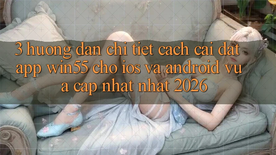 3. Hướng Dẫn Chi Tiết Cách Cài đặt App Win55 Cho iOS Và Android Vừa cập nhật Nhất 2026