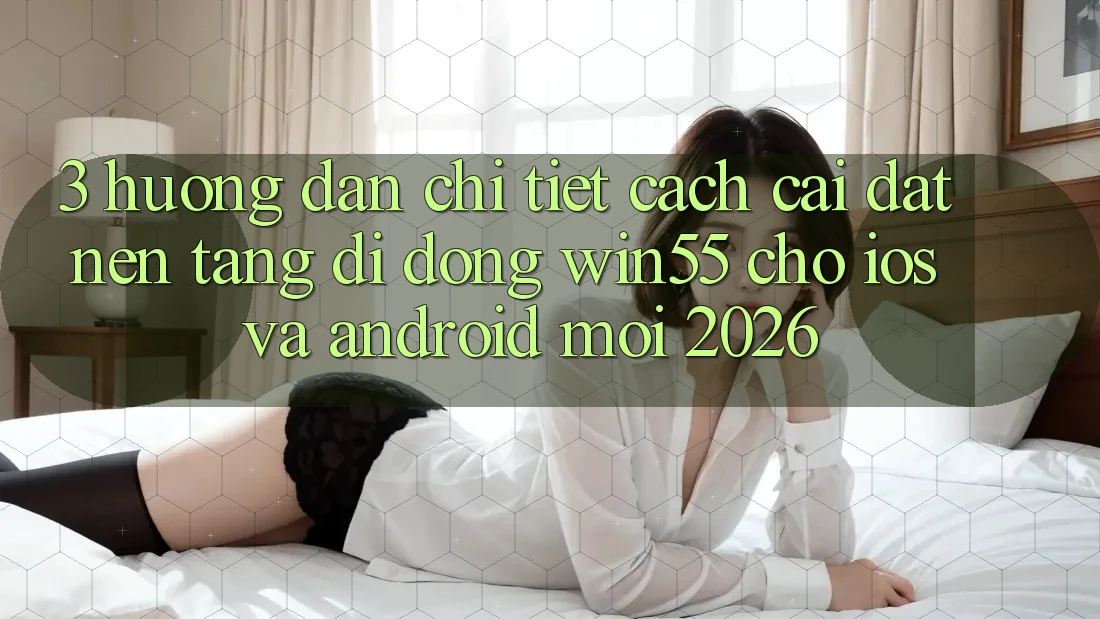 3. Hướng Dẫn Chi Tiết Cách Cài đặt Nền tảng di động Win55 Cho iOS Và Android Mới 2026