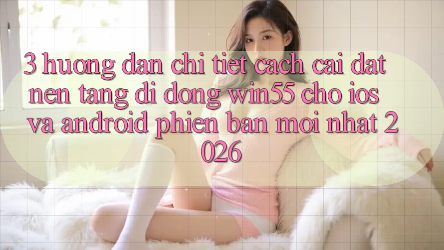 3. Hướng dẫn Chi Tiết Cách Cài đặt Nền tảng di động Win55 Cho iOS Và Android Phiên bản mới Nhất 2026