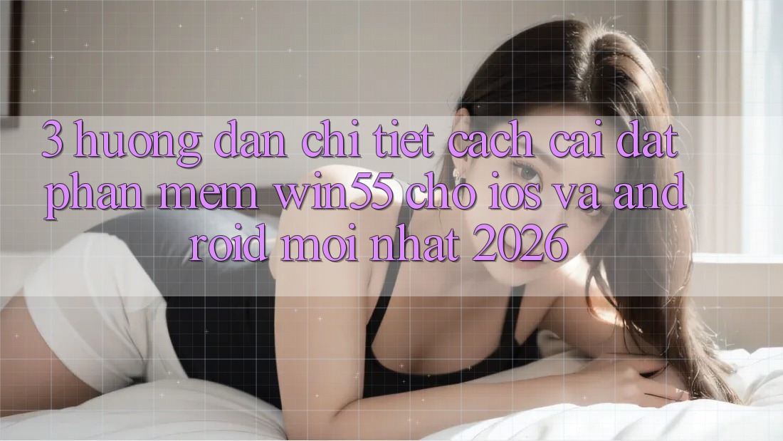 3. Hướng dẫn Chi Tiết Cách Cài đặt Phần mềm Win55 Cho iOS Và Android Mới Nhất 2026