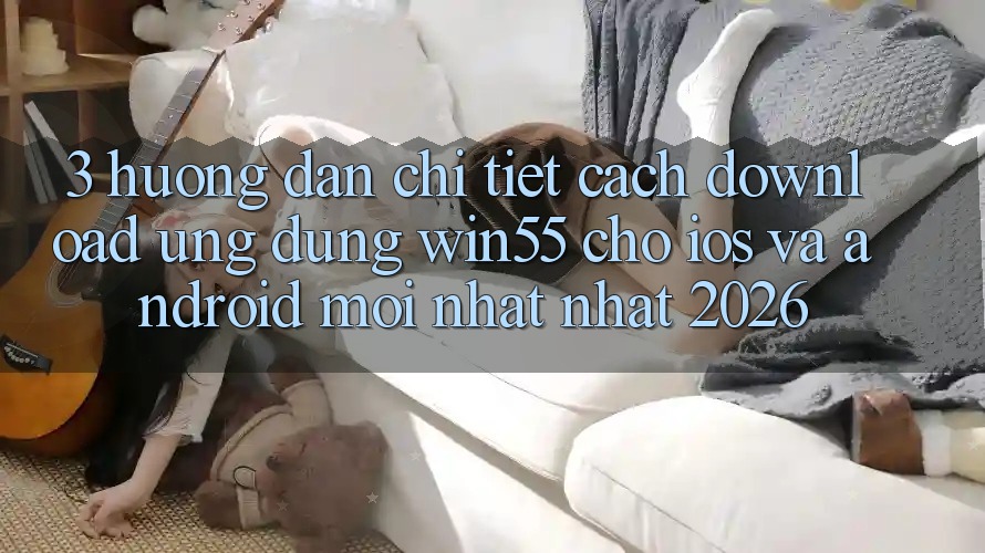 3. Hướng Dẫn Chi Tiết Cách Download Ứng dụng Win55 Cho iOS Và Android Mới nhất Nhất 2026