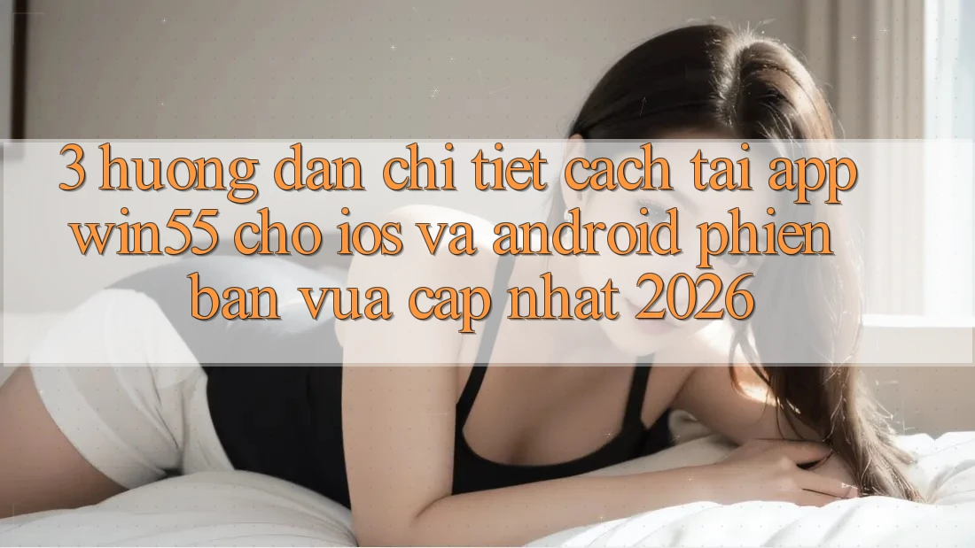 3. Hướng Dẫn Chi Tiết Cách Tải App Win55 Cho iOS Và Android Phiên bản vừa cập nhật 2026
