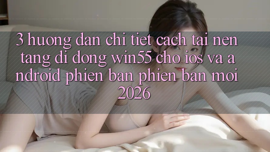 3. Hướng Dẫn Chi Tiết Cách Tải Nền tảng di động Win55 Cho iOS Và Android Phiên bản phiên bản mới 2026