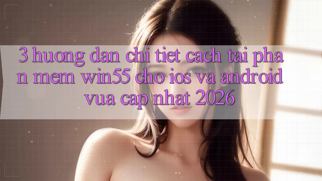 3. Hướng Dẫn Chi Tiết Cách Tải Phần mềm Win55 Cho iOS Và Android Vừa cập nhật 2026