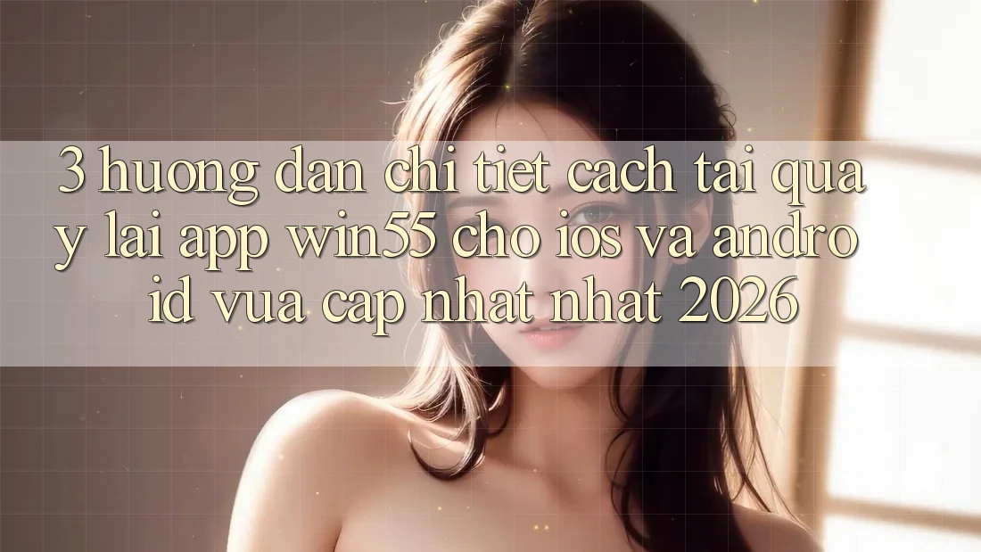 3. Hướng Dẫn Chi Tiết Cách Tải quay lại App Win55 Cho iOS Và Android Vừa cập nhật Nhất 2026