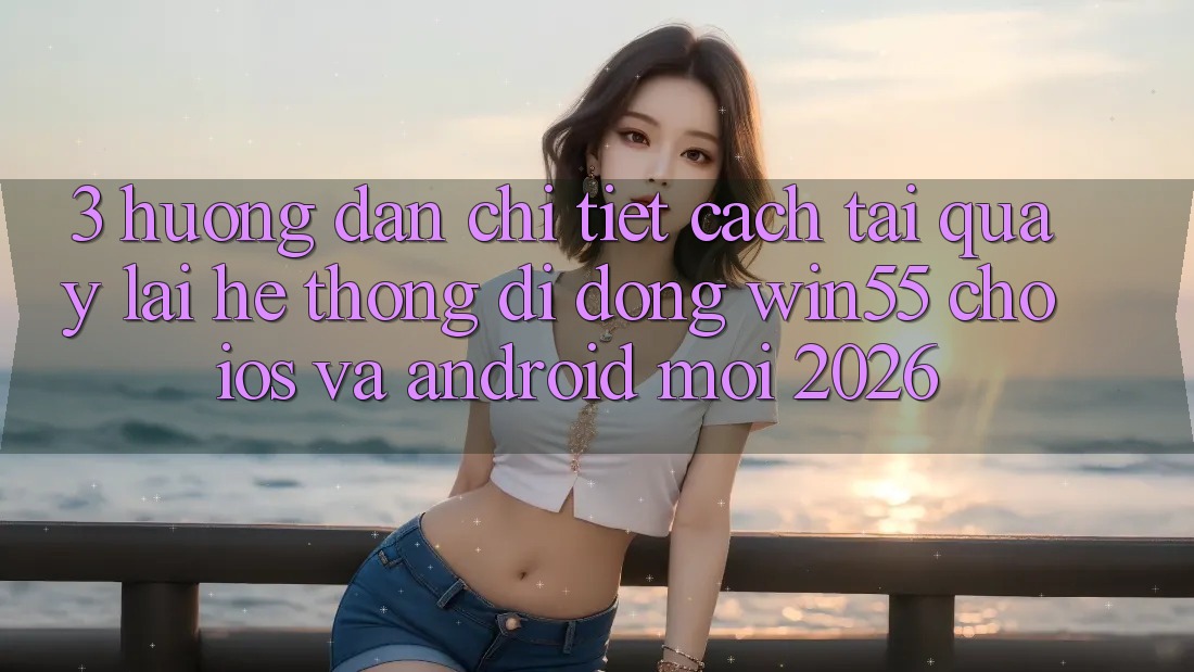 3. Hướng Dẫn Chi Tiết Cách Tải quay lại Hệ thống di động Win55 Cho iOS Và Android Mới 2026 3. Hướng Dẫn Chi Tiết Cách Tải quay lại Hệ thống di động Win55 Cho iOS Và Android Mới 2026