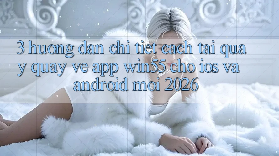 3. Hướng dẫn Chi Tiết Cách Tải quay quay về App Win55 Cho iOS Và Android Mới 2026 3. Hướng dẫn Chi Tiết Cách Tải quay quay về App Win55 Cho iOS Và Android Mới 2026