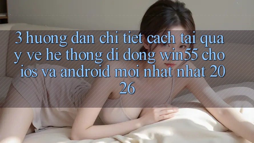 3. Hướng Dẫn Chi Tiết Cách Tải quay về Hệ thống di động Win55 Cho iOS Và Android Mới nhất Nhất 2026
