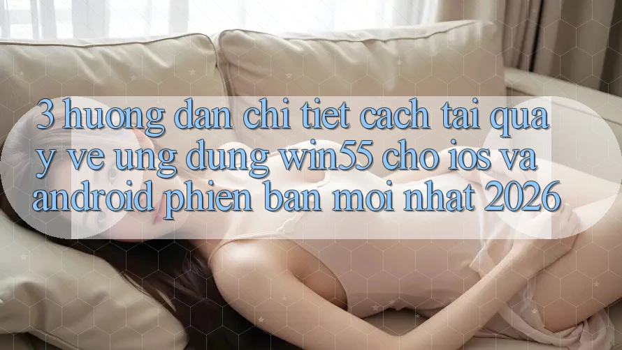 3. Hướng Dẫn Chi Tiết Cách Tải quay về Ứng dụng Win55 Cho iOS Và Android Phiên bản mới nhất 2026