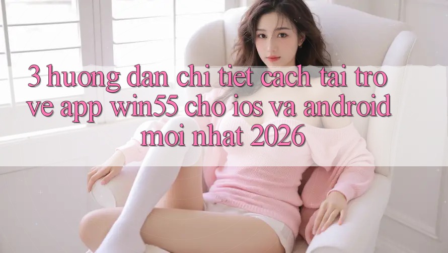 3. Hướng Dẫn Chi Tiết Cách Tải trở về App Win55 Cho iOS Và Android Mới Nhất 2026