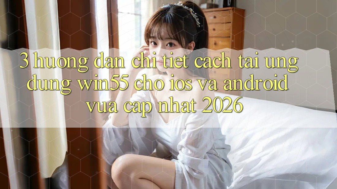 3. Hướng Dẫn Chi Tiết Cách Tải Ứng dụng Win55 Cho iOS Và Android Vừa cập nhật 2026