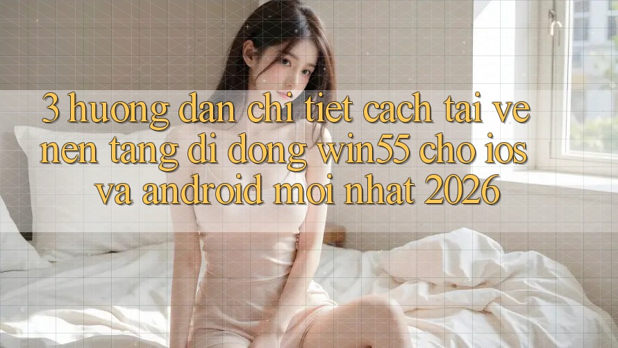 3. Hướng Dẫn Chi Tiết Cách Tải về Nền tảng di động Win55 Cho iOS Và Android Mới Nhất 2026