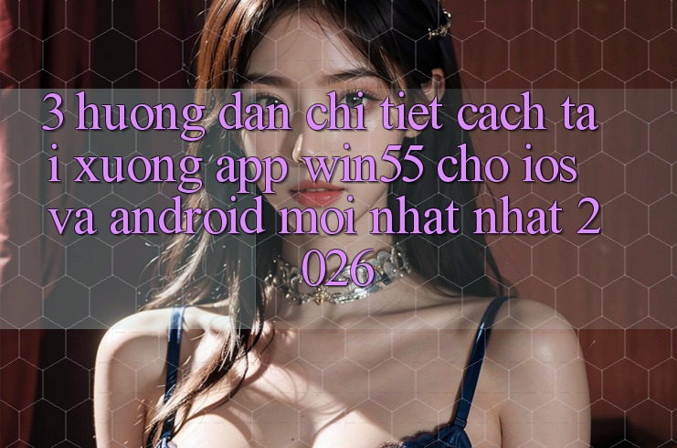 3. Hướng Dẫn Chi Tiết Cách Tải xuống App Win55 Cho iOS Và Android Mới nhất Nhất 2026
