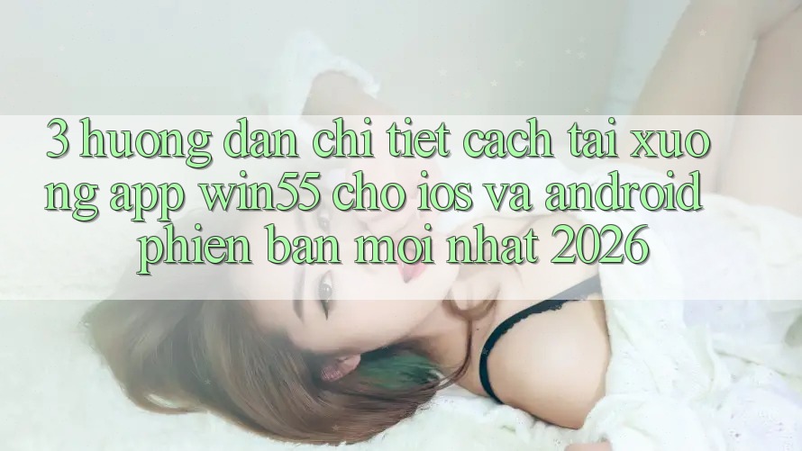 3. Hướng Dẫn Chi Tiết Cách Tải xuống App Win55 Cho iOS Và Android Phiên bản mới Nhất 2026