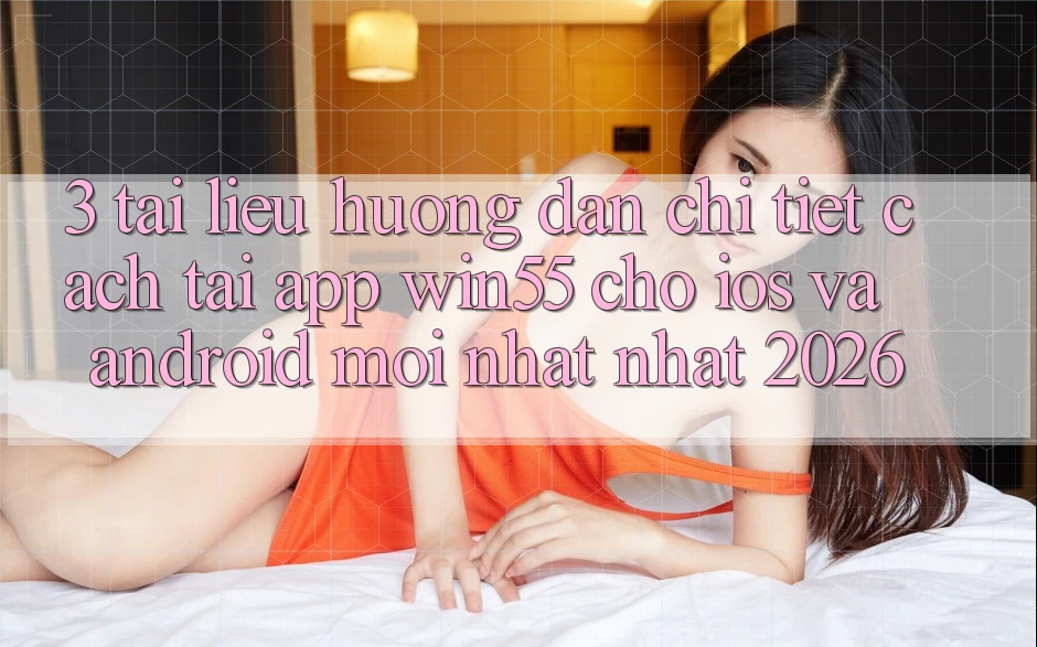 3. Tài liệu hướng dẫn Chi Tiết Cách Tải App Win55 Cho iOS Và Android Mới nhất Nhất 2026