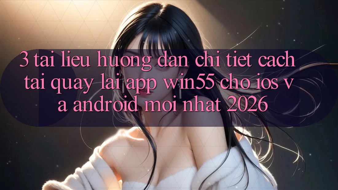 3. Tài liệu hướng dẫn Chi Tiết Cách Tải quay lại App Win55 Cho iOS Và Android Mới Nhất 2026