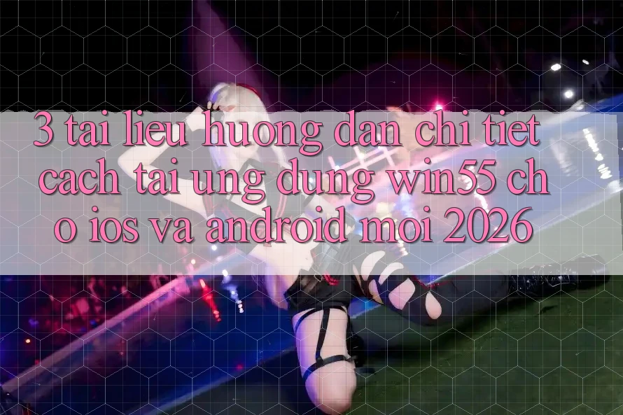 3. Tài liệu hướng dẫn Chi Tiết Cách Tải Ứng dụng Win55 Cho iOS Và Android Mới 2026