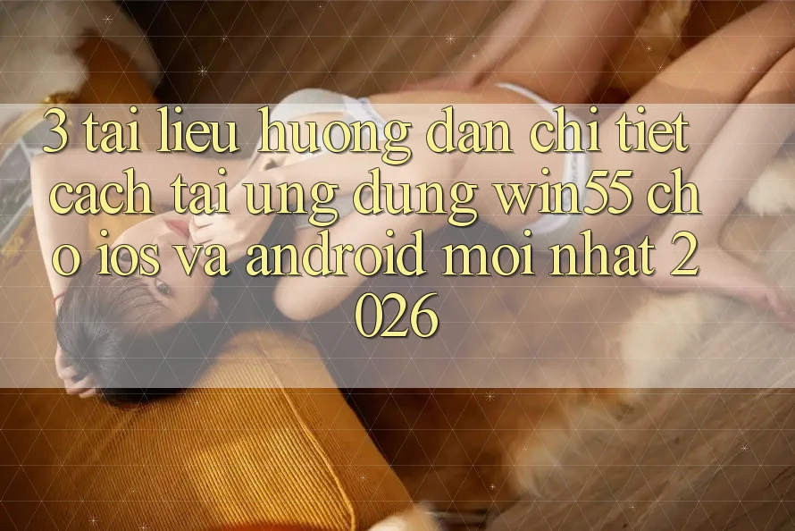 3. Tài liệu hướng dẫn Chi Tiết Cách Tải Ứng dụng Win55 Cho iOS Và Android Mới Nhất 2026
