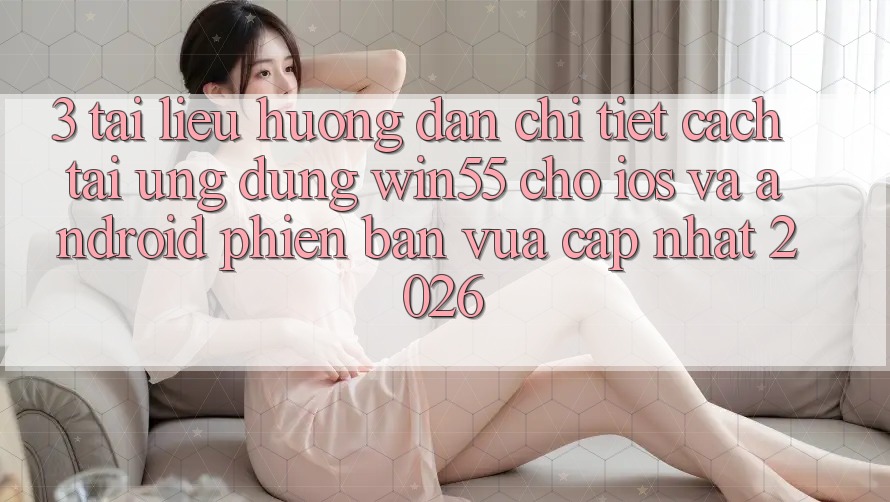 3. Tài liệu hướng dẫn Chi Tiết Cách Tải Ứng dụng Win55 Cho iOS Và Android Phiên bản vừa cập nhật 2026