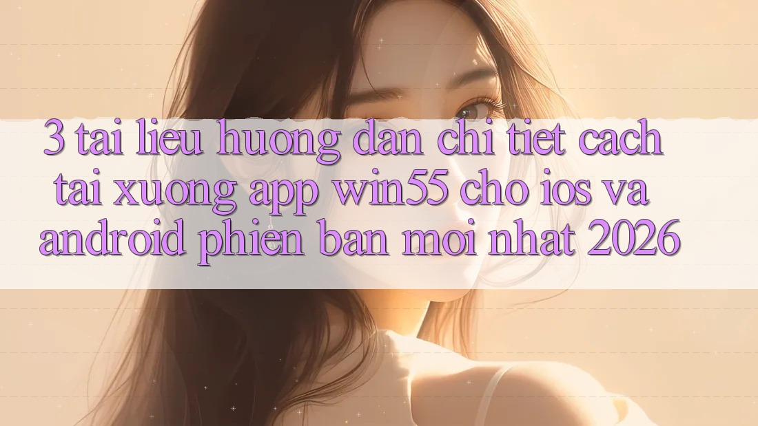 3. Tài liệu hướng dẫn Chi Tiết Cách Tải xuống App Win55 Cho iOS Và Android Phiên bản mới Nhất 2026
