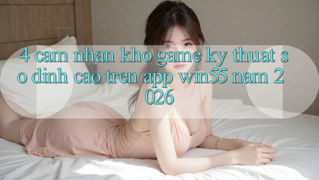4. Cảm nhận Kho Game Kỹ Thuật Số Đỉnh Cao Trên App Win55 Năm 2026 4. Cảm nhận Kho Game Kỹ Thuật Số Đỉnh Cao Trên App Win55 Năm 2026