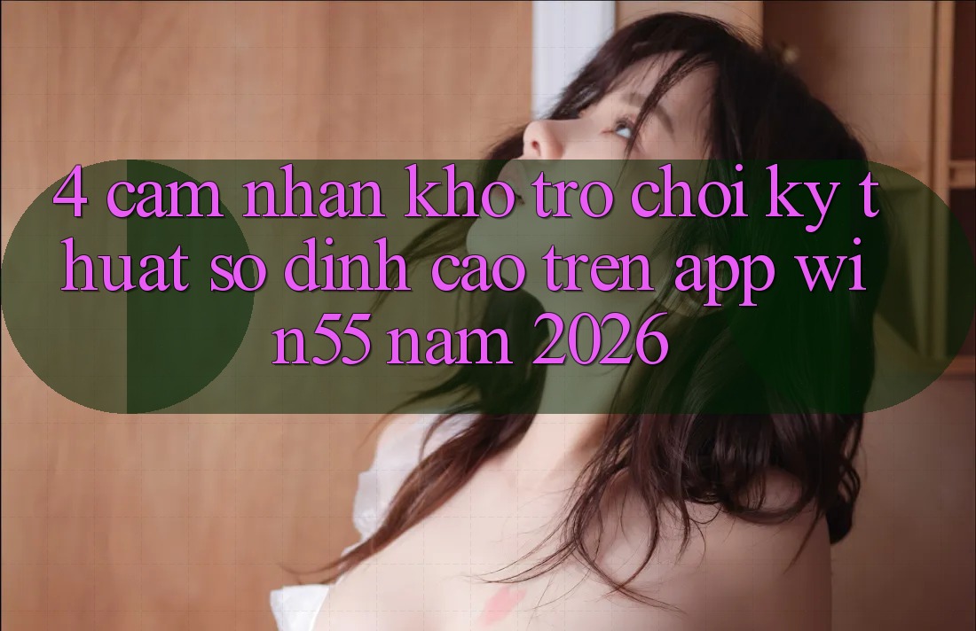 4. Cảm nhận Kho Trò chơi Kỹ Thuật Số Đỉnh Cao Trên App Win55 Năm 2026