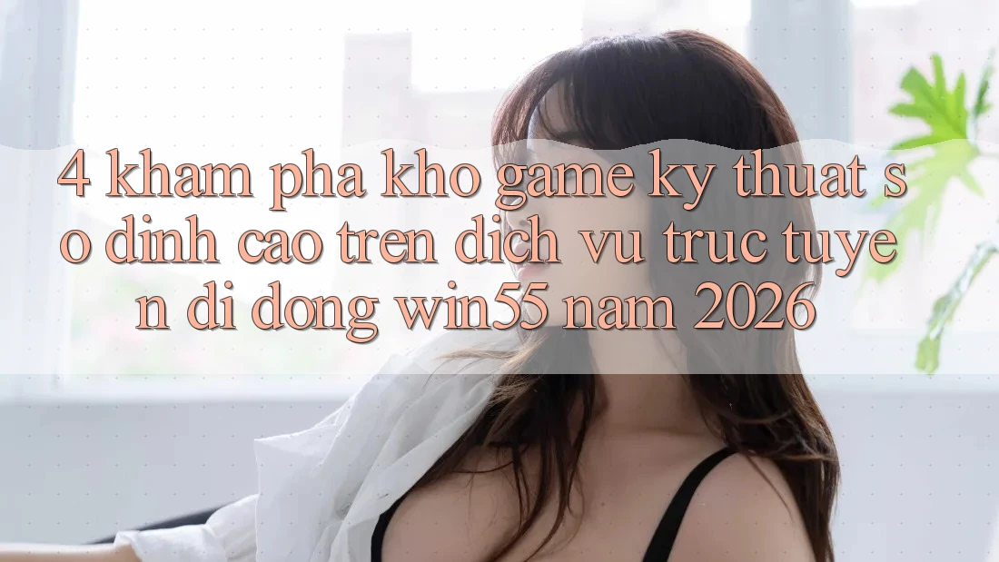 4. Khám Phá Kho Game Kỹ Thuật Số Đỉnh Cao Trên Dịch vụ trực tuyến di động Win55 Năm 2026