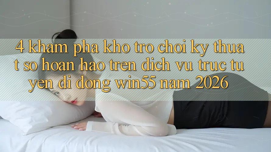 4. Khám Phá Kho Trò chơi Kỹ Thuật Số Hoàn hảo Trên Dịch vụ trực tuyến di động Win55 Năm 2026