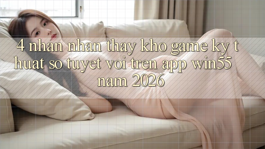 4. Nhận nhận thấy Kho Game Kỹ Thuật Số Tuyệt vời Trên App Win55 Năm 2026