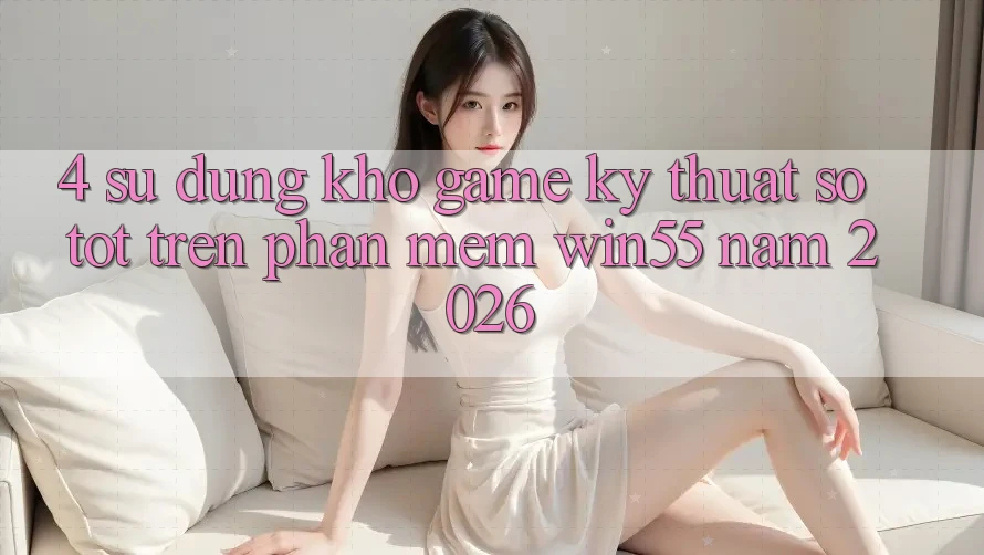 4. Sử dụng Kho Game Kỹ Thuật Số Tốt Trên Phần mềm Win55 Năm 2026