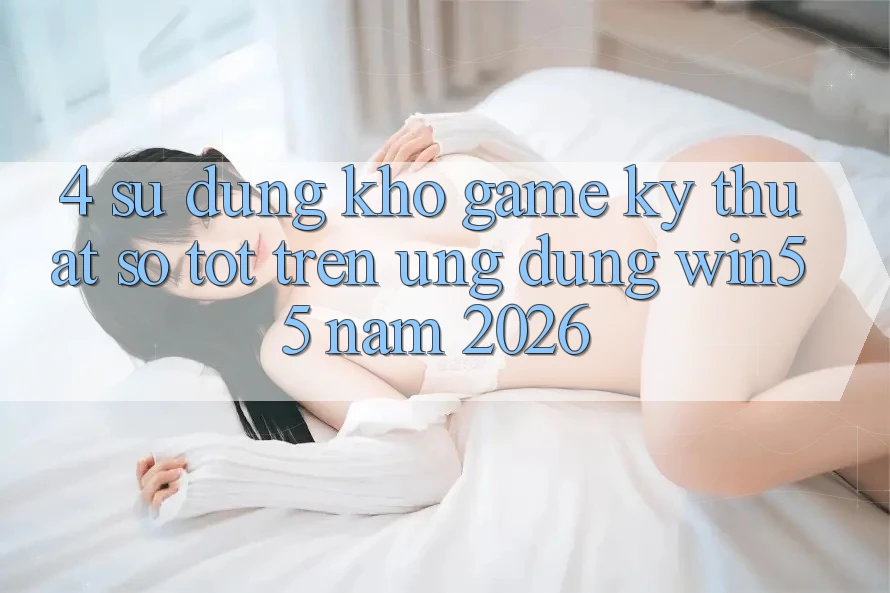 4. Sử dụng Kho Game Kỹ Thuật Số Tốt Trên Ứng dụng Win55 Năm 2026