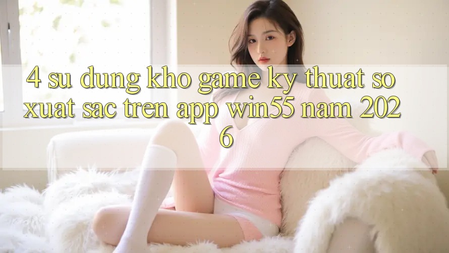 4. Sử dụng Kho Game Kỹ Thuật Số Xuất sắc Trên App Win55 Năm 2026