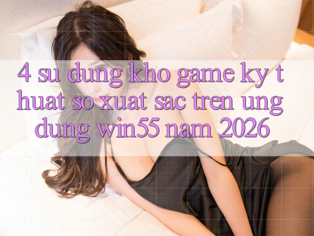 4. Sử dụng Kho Game Kỹ Thuật Số Xuất sắc Trên Ứng dụng Win55 Năm 2026