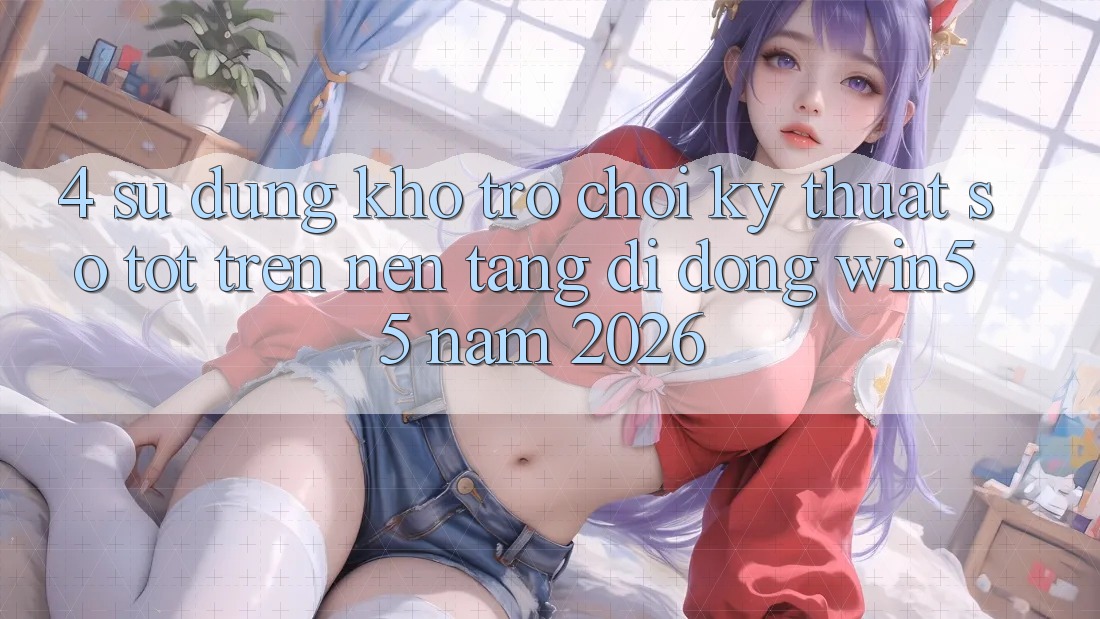 4. Sử dụng Kho Trò chơi Kỹ Thuật Số Tốt Trên Nền tảng di động Win55 Năm 2026