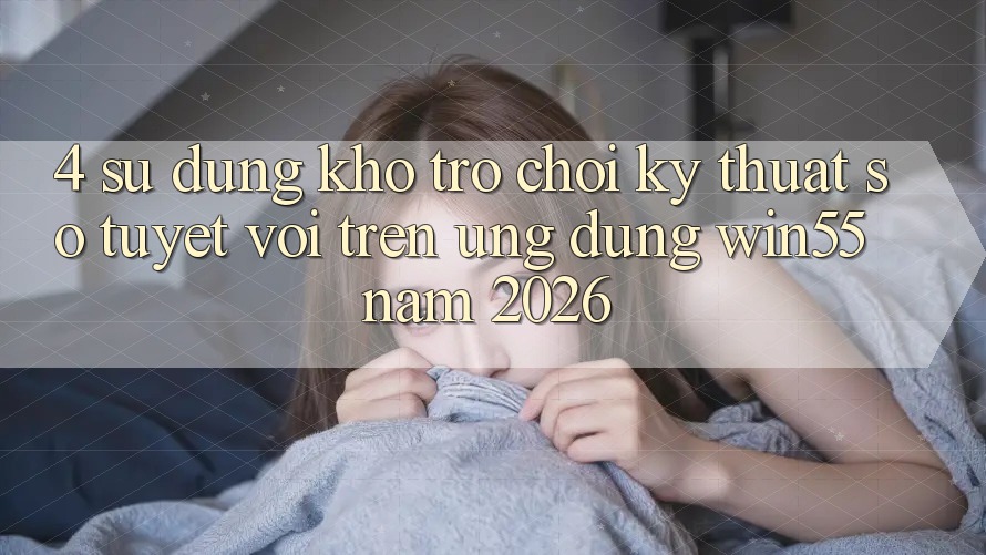 4. Sử dụng Kho Trò chơi Kỹ Thuật Số Tuyệt vời Trên Ứng dụng Win55 Năm 2026 4. Sử dụng Kho Trò chơi Kỹ Thuật Số Tuyệt vời Trên Ứng dụng Win55 Năm 2026