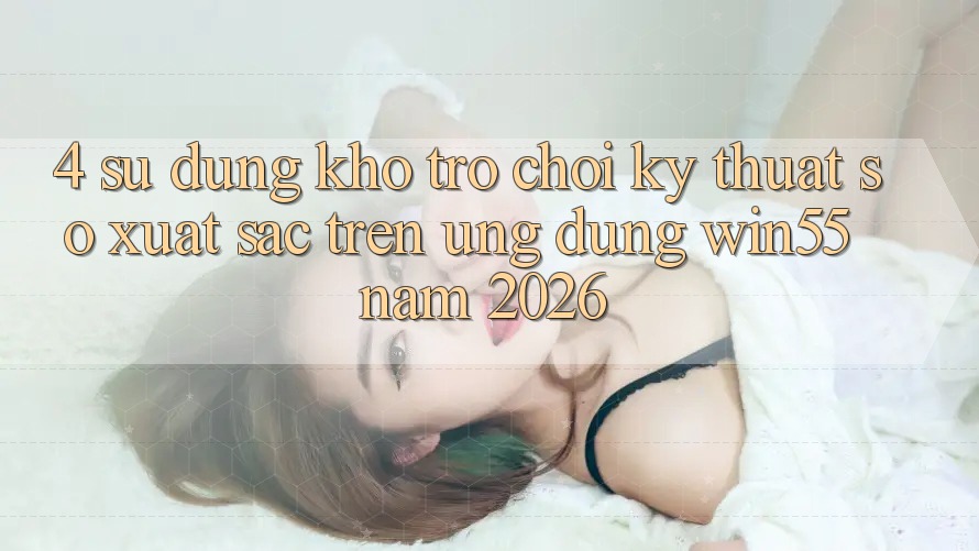 4. Sử dụng Kho Trò chơi Kỹ Thuật Số Xuất sắc Trên Ứng dụng Win55 Năm 2026
