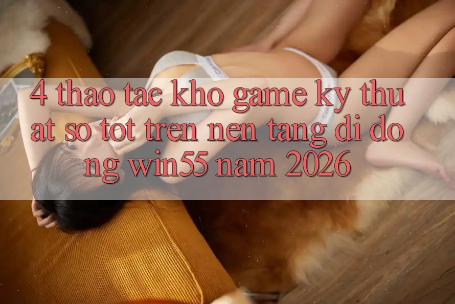 4. Thao tác Kho Game Kỹ Thuật Số Tốt Trên Nền tảng di động Win55 Năm 2026