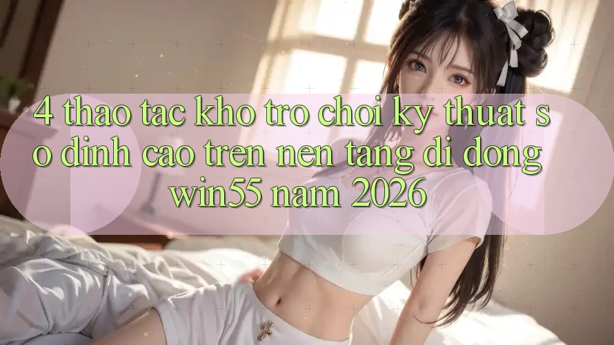 4. Thao tác Kho Trò chơi Kỹ Thuật Số Đỉnh Cao Trên Nền tảng di động Win55 Năm 2026 4. Thao tác Kho Trò chơi Kỹ Thuật Số Đỉnh Cao Trên Nền tảng di động Win55 Năm 2026