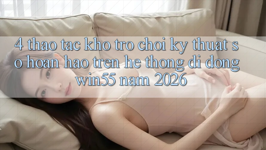4. Thao tác Kho Trò chơi Kỹ Thuật Số Hoàn hảo Trên Hệ thống di động Win55 Năm 2026 4. Thao tác Kho Trò chơi Kỹ Thuật Số Hoàn hảo Trên Hệ thống di động Win55 Năm 2026