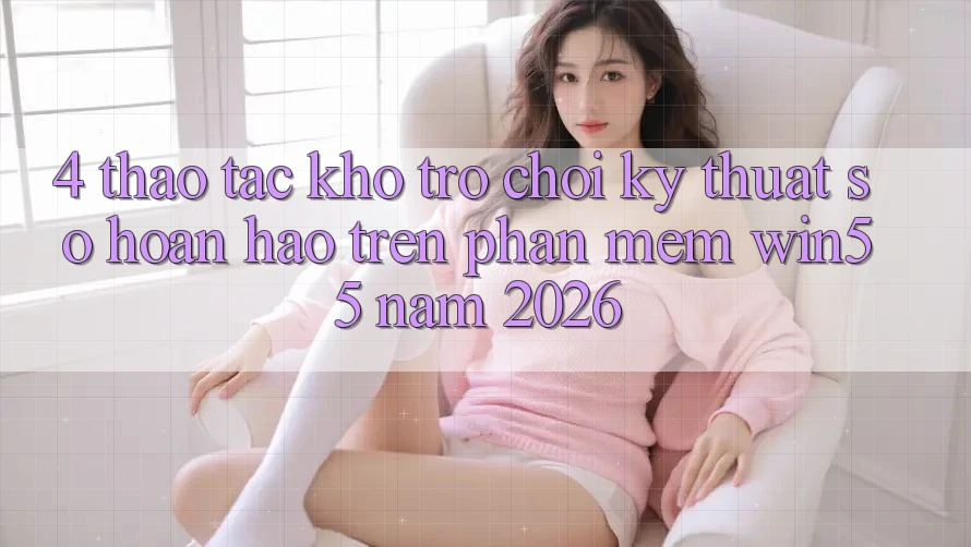 4. Thao tác Kho Trò chơi Kỹ Thuật Số Hoàn hảo Trên Phần mềm Win55 Năm 2026